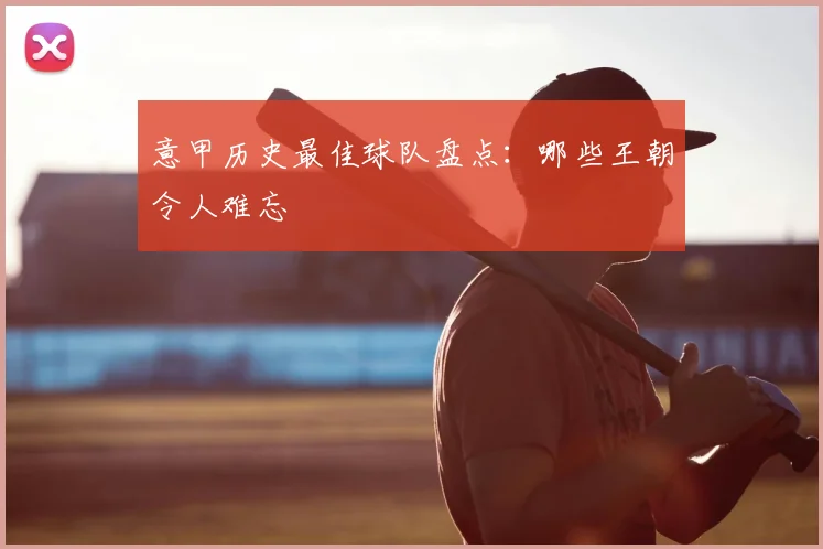 意甲历史最佳球队盘点:哪些王朝令人难忘