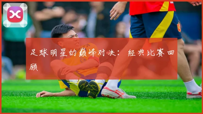 足球明星的巅峰对决:经典比赛回顾