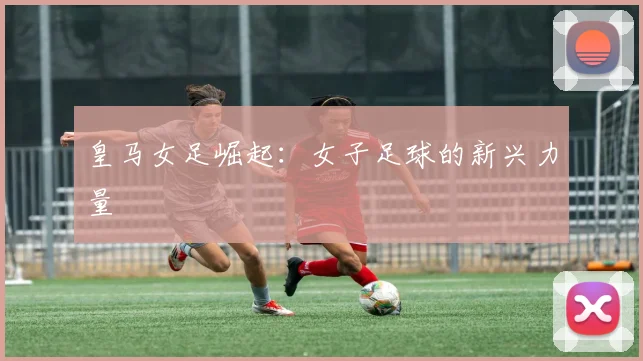 皇马女足崛起:女子足球的新兴力量
