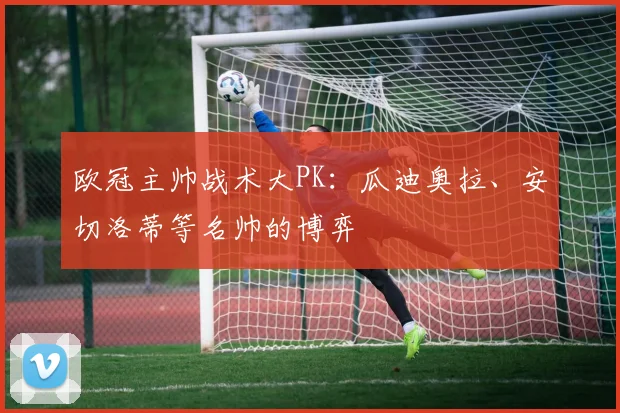 欧冠主帅战术大PK:瓜迪奥拉、安切洛蒂等名帅的博弈